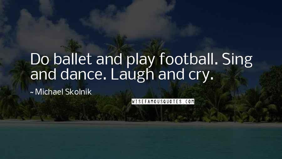 Michael Skolnik Quotes: Do ballet and play football. Sing and dance. Laugh and cry.