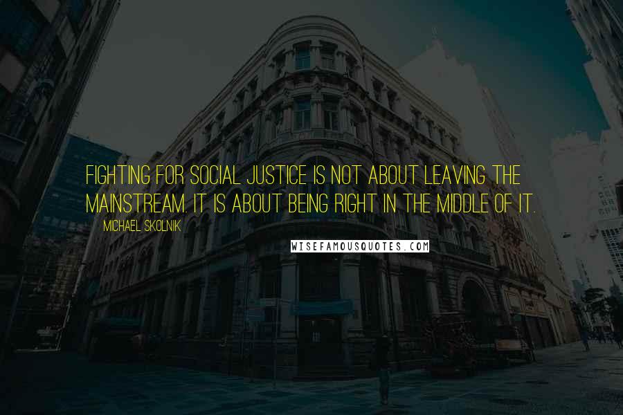 Michael Skolnik Quotes: Fighting for social justice is not about leaving the mainstream. It is about being right in the middle of it.