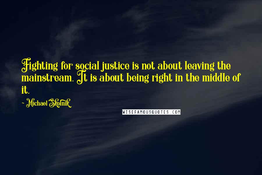 Michael Skolnik Quotes: Fighting for social justice is not about leaving the mainstream. It is about being right in the middle of it.