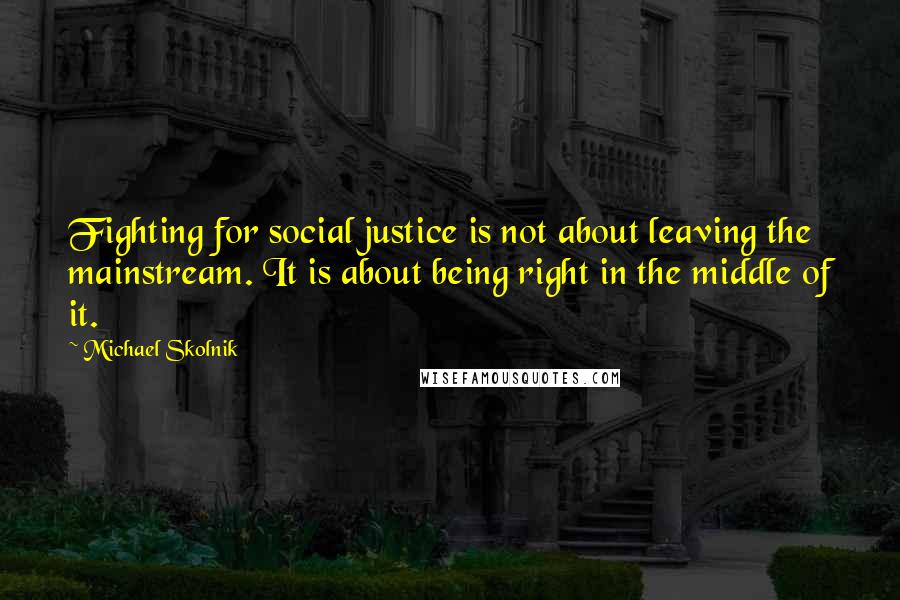 Michael Skolnik Quotes: Fighting for social justice is not about leaving the mainstream. It is about being right in the middle of it.