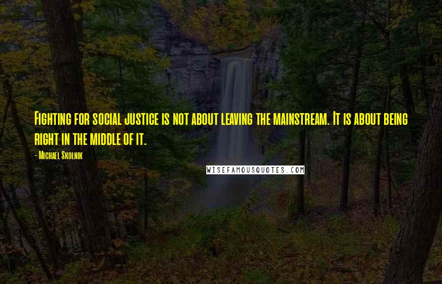 Michael Skolnik Quotes: Fighting for social justice is not about leaving the mainstream. It is about being right in the middle of it.