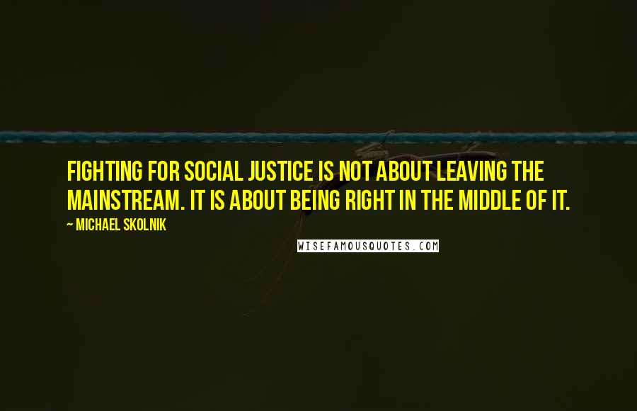 Michael Skolnik Quotes: Fighting for social justice is not about leaving the mainstream. It is about being right in the middle of it.