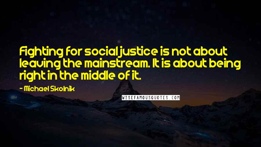 Michael Skolnik Quotes: Fighting for social justice is not about leaving the mainstream. It is about being right in the middle of it.