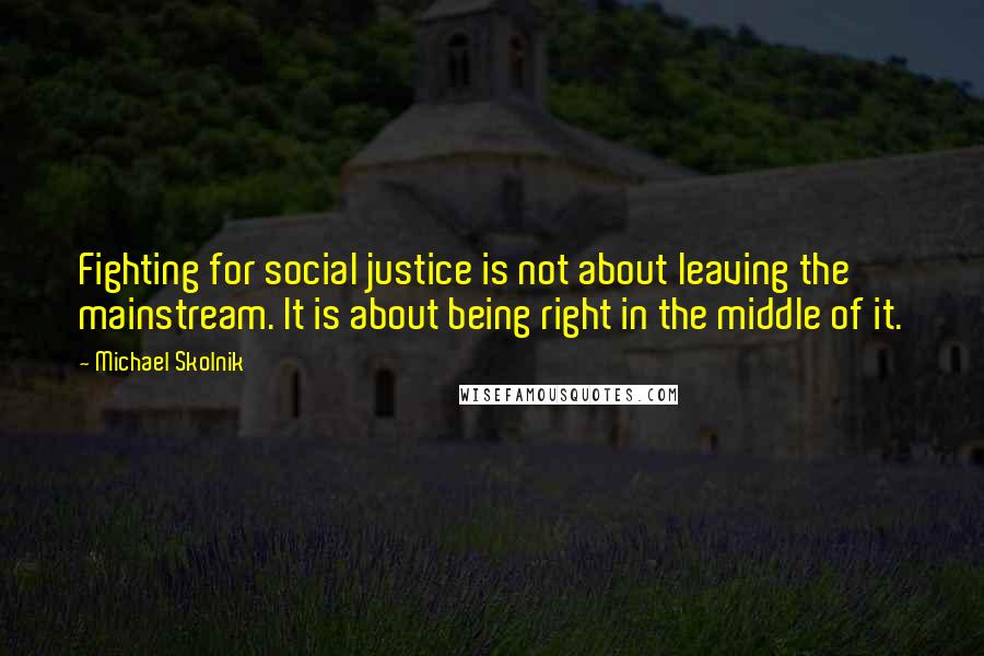 Michael Skolnik Quotes: Fighting for social justice is not about leaving the mainstream. It is about being right in the middle of it.