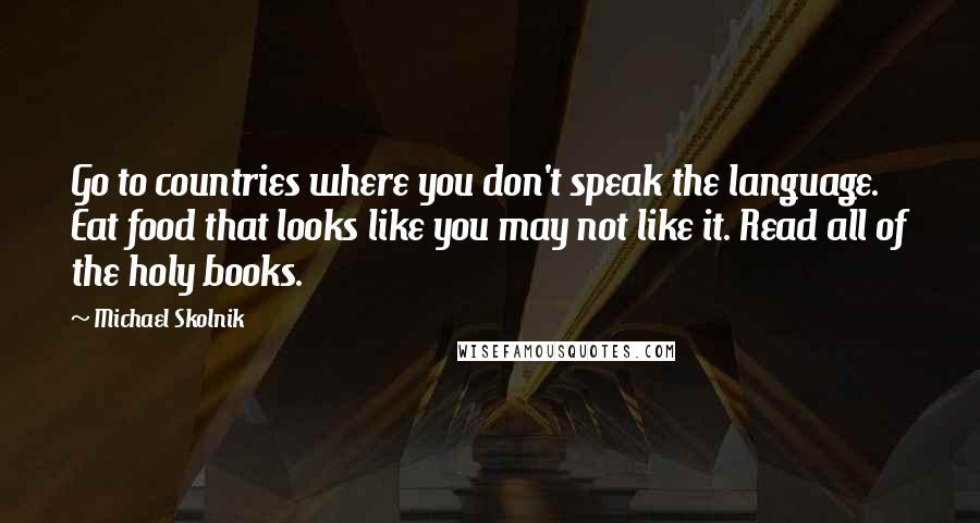 Michael Skolnik Quotes: Go to countries where you don't speak the language. Eat food that looks like you may not like it. Read all of the holy books.