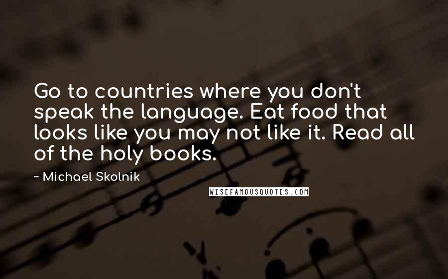 Michael Skolnik Quotes: Go to countries where you don't speak the language. Eat food that looks like you may not like it. Read all of the holy books.