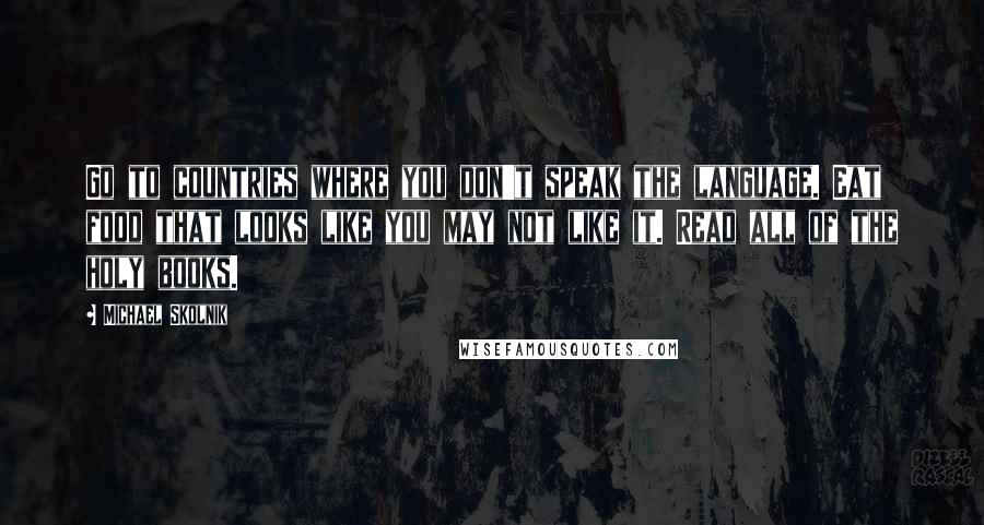 Michael Skolnik Quotes: Go to countries where you don't speak the language. Eat food that looks like you may not like it. Read all of the holy books.