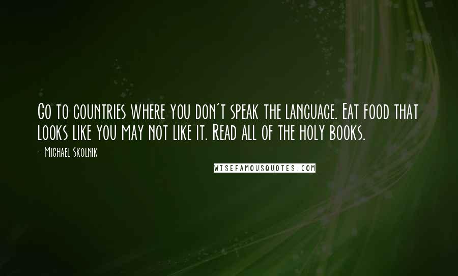 Michael Skolnik Quotes: Go to countries where you don't speak the language. Eat food that looks like you may not like it. Read all of the holy books.