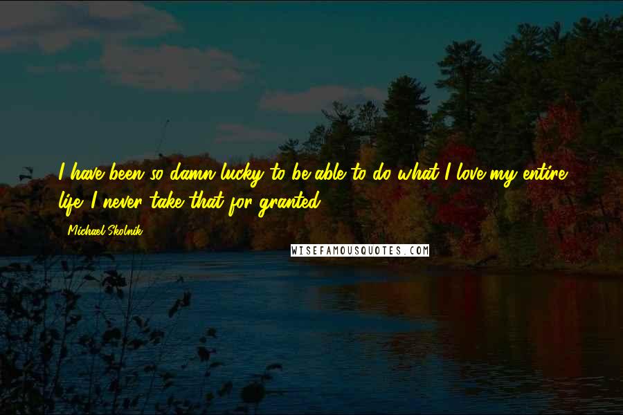 Michael Skolnik Quotes: I have been so damn lucky to be able to do what I love my entire life. I never take that for granted.