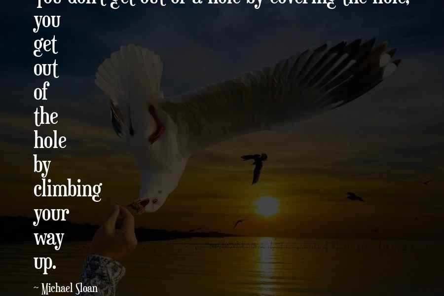 Michael Sloan Quotes: You don't get out of a hole by covering the hole, you get out of the hole by climbing your way up.
