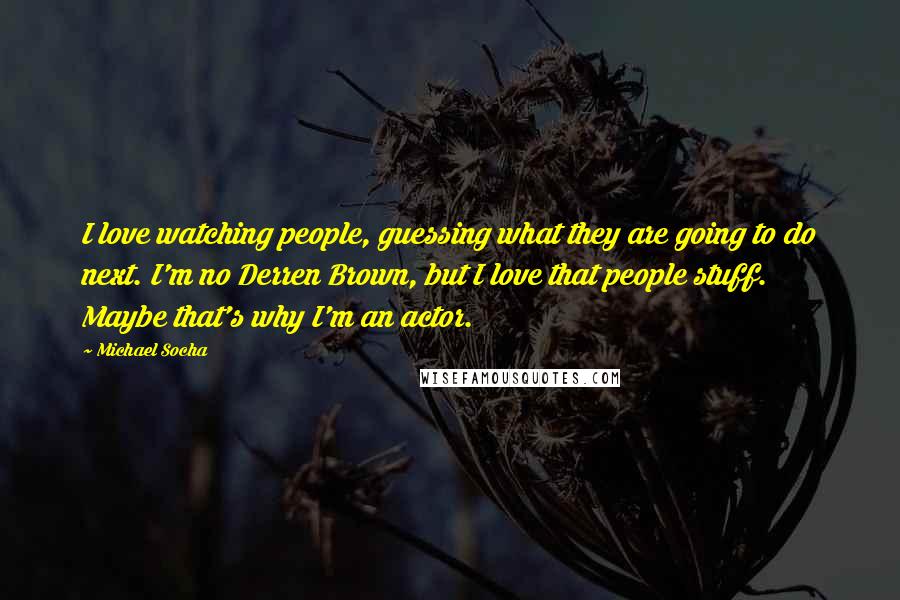 Michael Socha Quotes: I love watching people, guessing what they are going to do next. I'm no Derren Brown, but I love that people stuff. Maybe that's why I'm an actor.