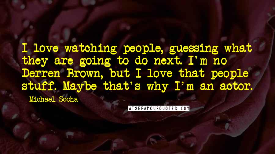 Michael Socha Quotes: I love watching people, guessing what they are going to do next. I'm no Derren Brown, but I love that people stuff. Maybe that's why I'm an actor.