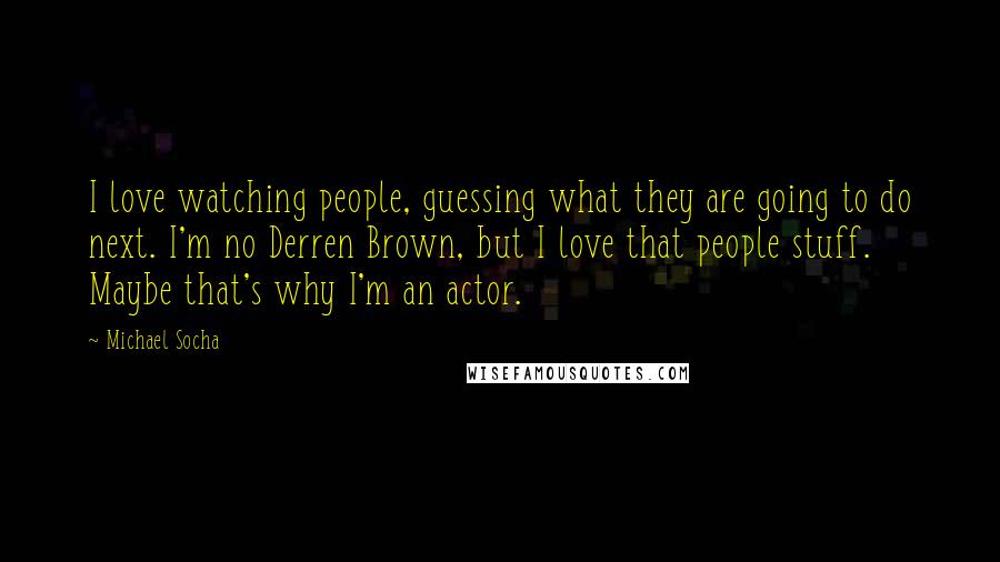 Michael Socha Quotes: I love watching people, guessing what they are going to do next. I'm no Derren Brown, but I love that people stuff. Maybe that's why I'm an actor.