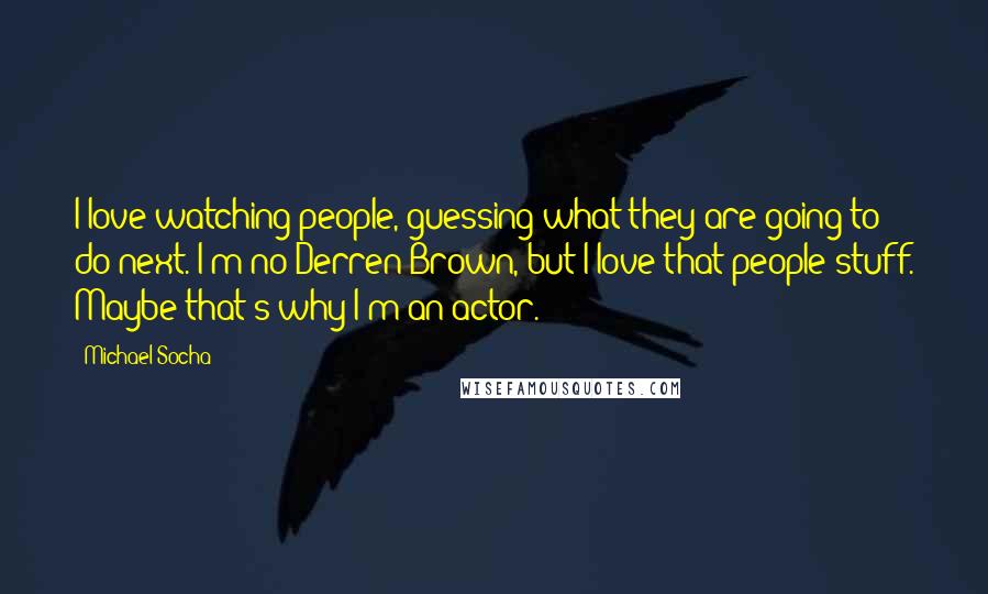 Michael Socha Quotes: I love watching people, guessing what they are going to do next. I'm no Derren Brown, but I love that people stuff. Maybe that's why I'm an actor.