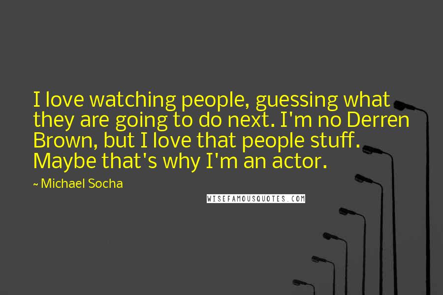 Michael Socha Quotes: I love watching people, guessing what they are going to do next. I'm no Derren Brown, but I love that people stuff. Maybe that's why I'm an actor.