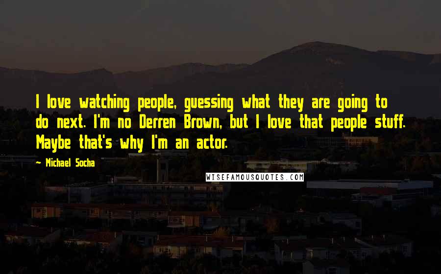 Michael Socha Quotes: I love watching people, guessing what they are going to do next. I'm no Derren Brown, but I love that people stuff. Maybe that's why I'm an actor.