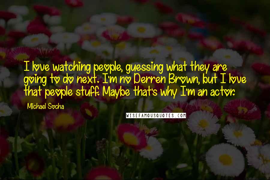 Michael Socha Quotes: I love watching people, guessing what they are going to do next. I'm no Derren Brown, but I love that people stuff. Maybe that's why I'm an actor.