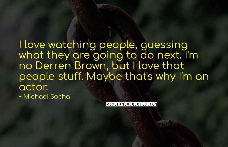 Michael Socha Quotes: I love watching people, guessing what they are going to do next. I'm no Derren Brown, but I love that people stuff. Maybe that's why I'm an actor.