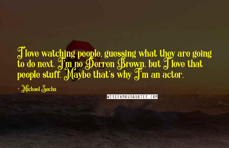 Michael Socha Quotes: I love watching people, guessing what they are going to do next. I'm no Derren Brown, but I love that people stuff. Maybe that's why I'm an actor.