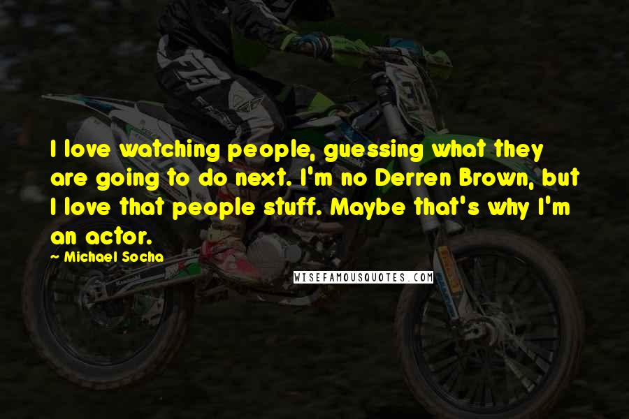 Michael Socha Quotes: I love watching people, guessing what they are going to do next. I'm no Derren Brown, but I love that people stuff. Maybe that's why I'm an actor.