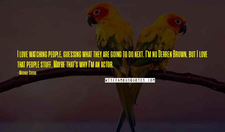 Michael Socha Quotes: I love watching people, guessing what they are going to do next. I'm no Derren Brown, but I love that people stuff. Maybe that's why I'm an actor.