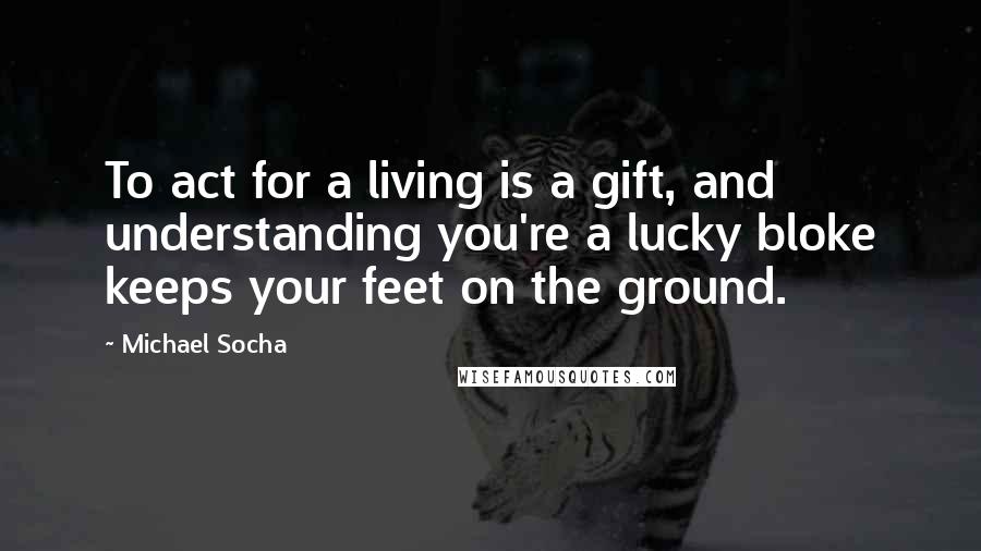 Michael Socha Quotes: To act for a living is a gift, and understanding you're a lucky bloke keeps your feet on the ground.