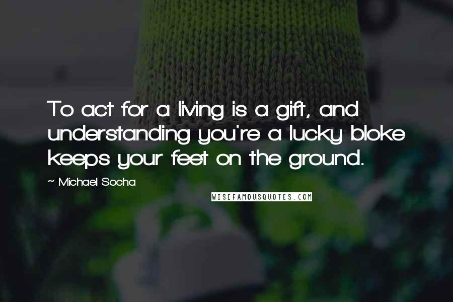 Michael Socha Quotes: To act for a living is a gift, and understanding you're a lucky bloke keeps your feet on the ground.