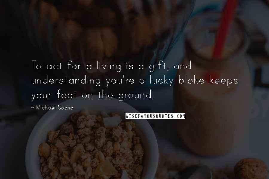 Michael Socha Quotes: To act for a living is a gift, and understanding you're a lucky bloke keeps your feet on the ground.