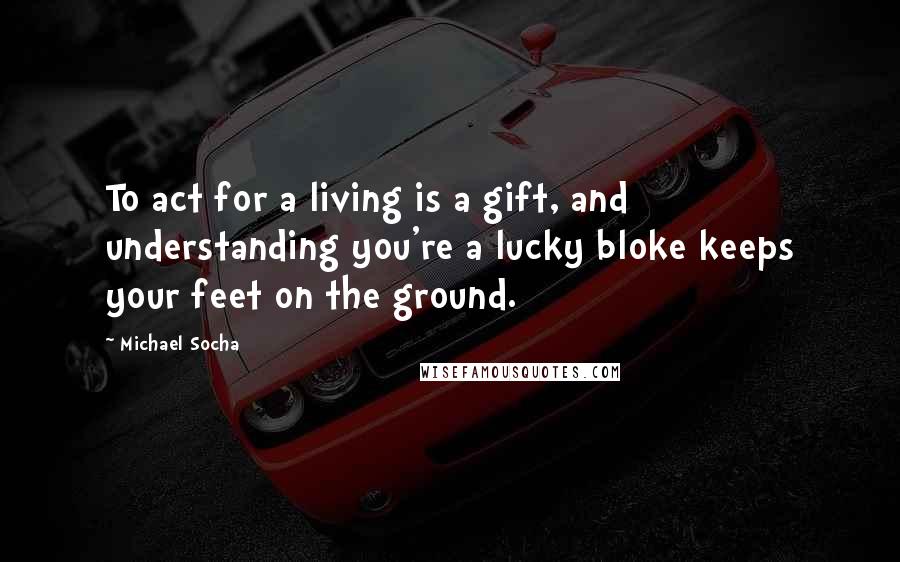 Michael Socha Quotes: To act for a living is a gift, and understanding you're a lucky bloke keeps your feet on the ground.