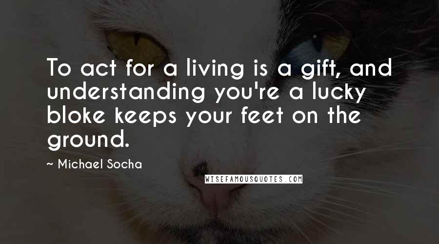 Michael Socha Quotes: To act for a living is a gift, and understanding you're a lucky bloke keeps your feet on the ground.