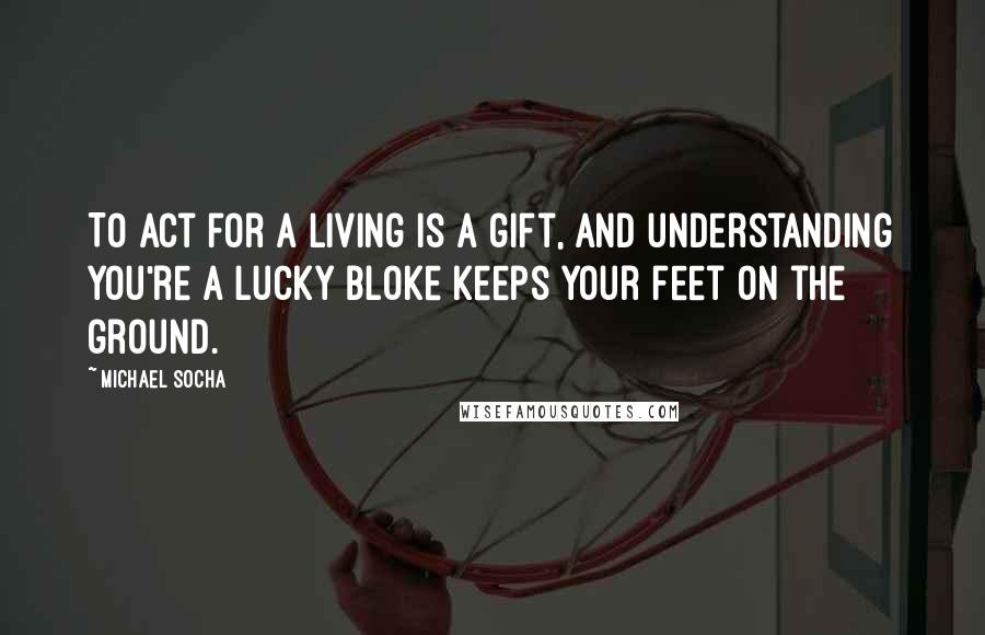 Michael Socha Quotes: To act for a living is a gift, and understanding you're a lucky bloke keeps your feet on the ground.