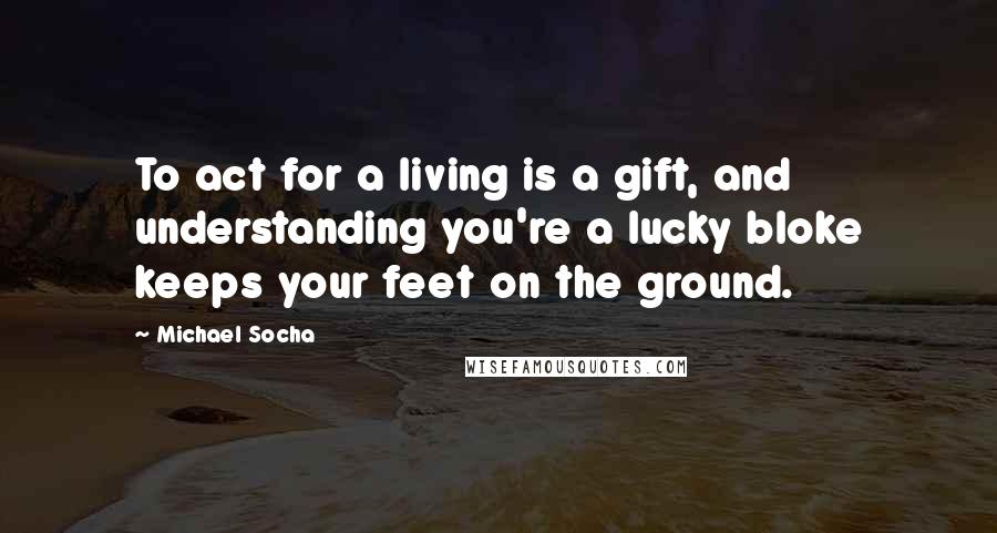 Michael Socha Quotes: To act for a living is a gift, and understanding you're a lucky bloke keeps your feet on the ground.