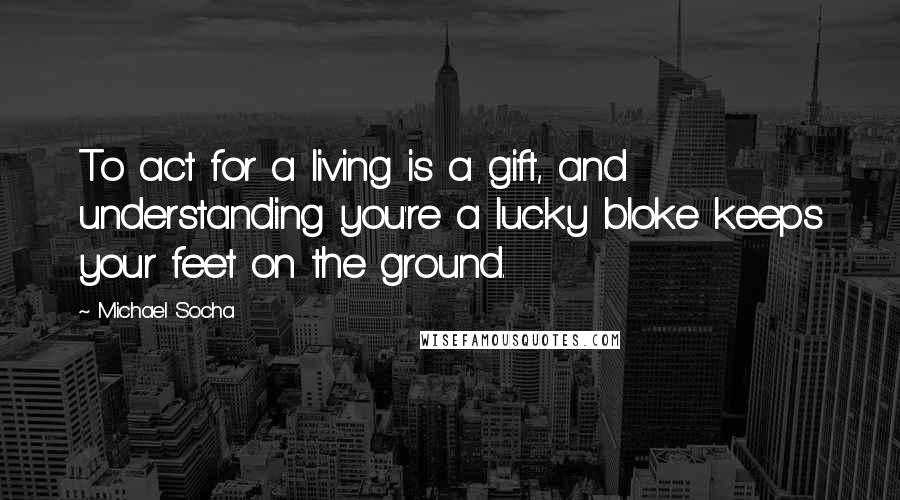 Michael Socha Quotes: To act for a living is a gift, and understanding you're a lucky bloke keeps your feet on the ground.