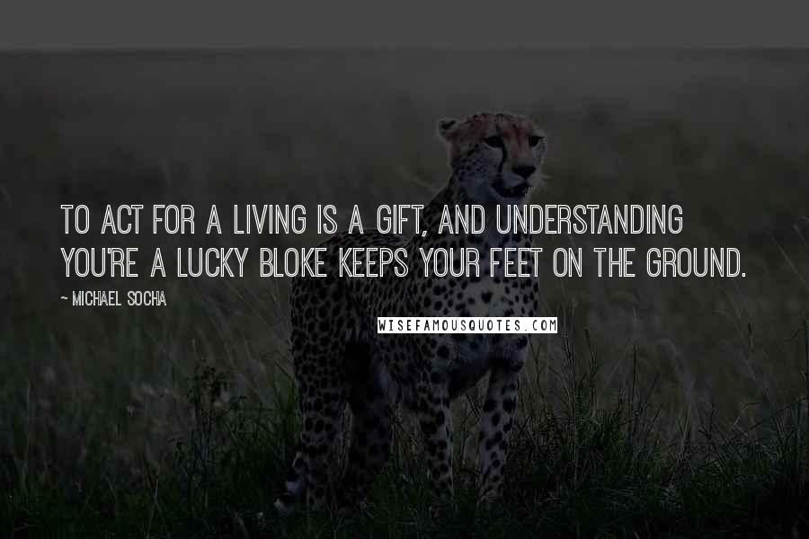 Michael Socha Quotes: To act for a living is a gift, and understanding you're a lucky bloke keeps your feet on the ground.