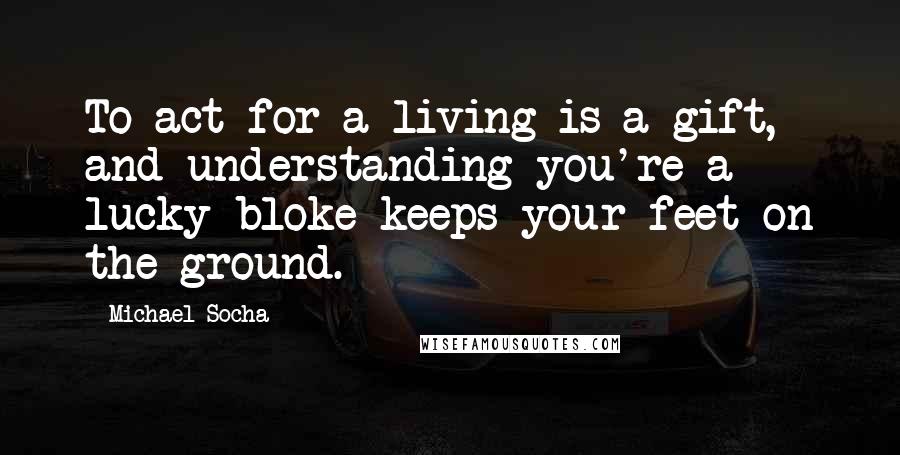 Michael Socha Quotes: To act for a living is a gift, and understanding you're a lucky bloke keeps your feet on the ground.