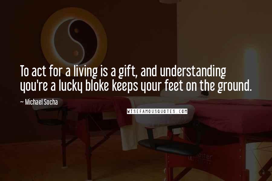 Michael Socha Quotes: To act for a living is a gift, and understanding you're a lucky bloke keeps your feet on the ground.