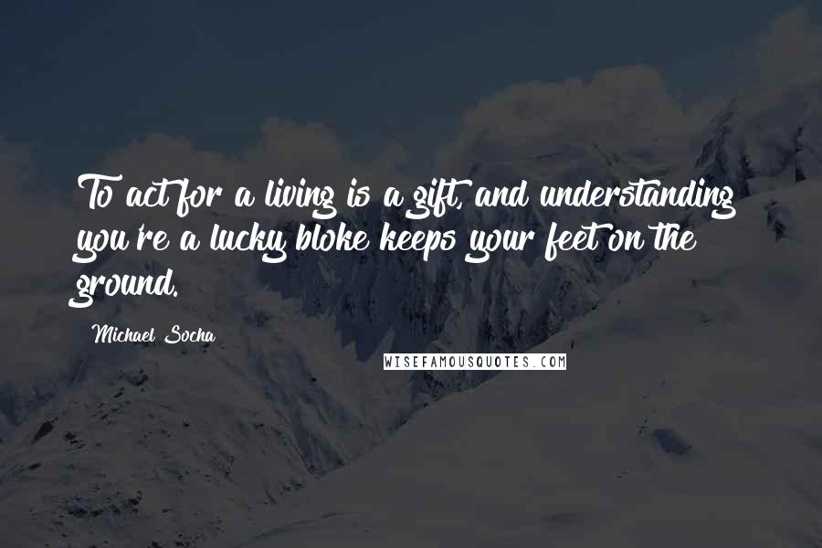 Michael Socha Quotes: To act for a living is a gift, and understanding you're a lucky bloke keeps your feet on the ground.