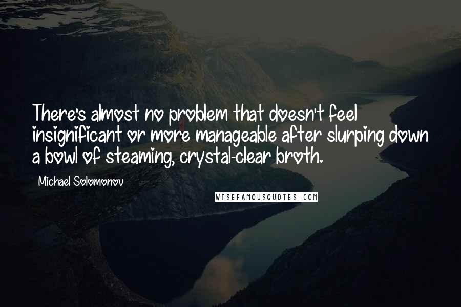 Michael Solomonov Quotes: There's almost no problem that doesn't feel insignificant or more manageable after slurping down a bowl of steaming, crystal-clear broth.