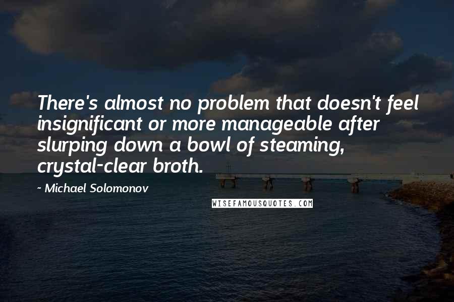 Michael Solomonov Quotes: There's almost no problem that doesn't feel insignificant or more manageable after slurping down a bowl of steaming, crystal-clear broth.