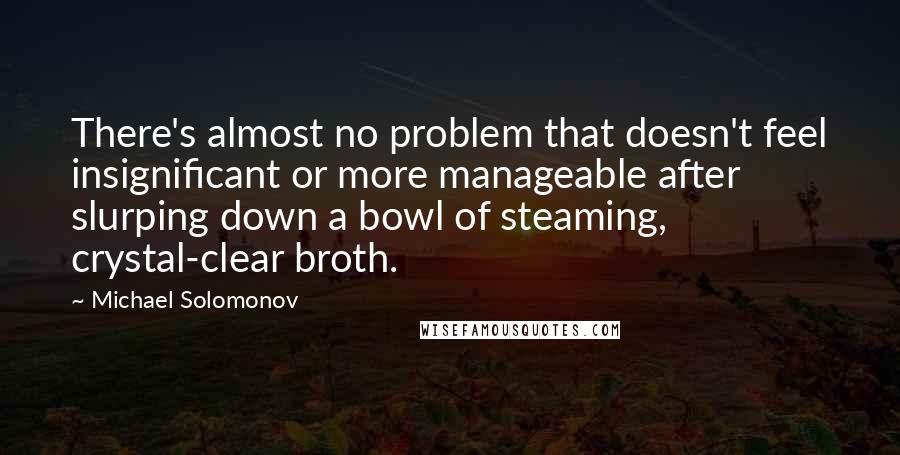 Michael Solomonov Quotes: There's almost no problem that doesn't feel insignificant or more manageable after slurping down a bowl of steaming, crystal-clear broth.