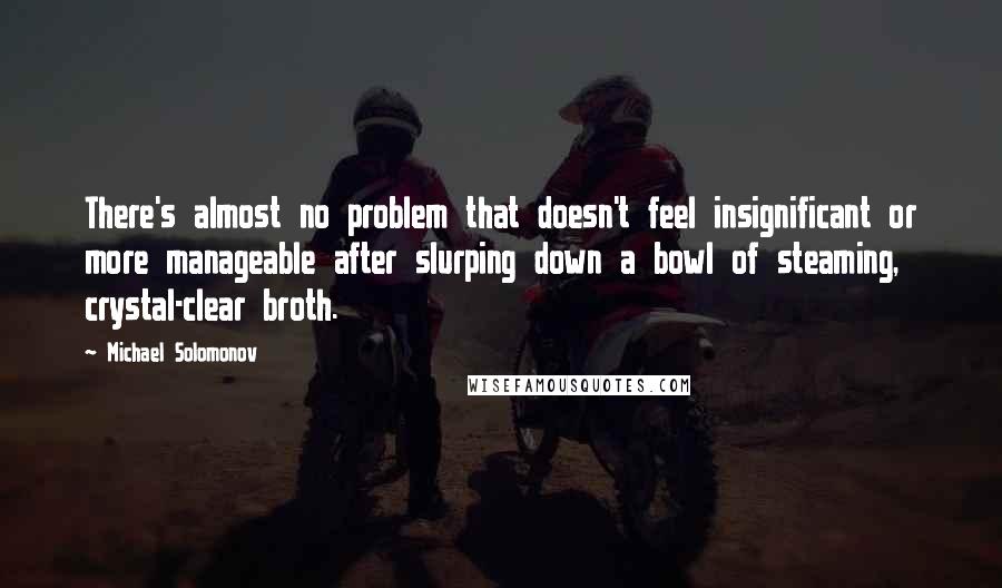 Michael Solomonov Quotes: There's almost no problem that doesn't feel insignificant or more manageable after slurping down a bowl of steaming, crystal-clear broth.