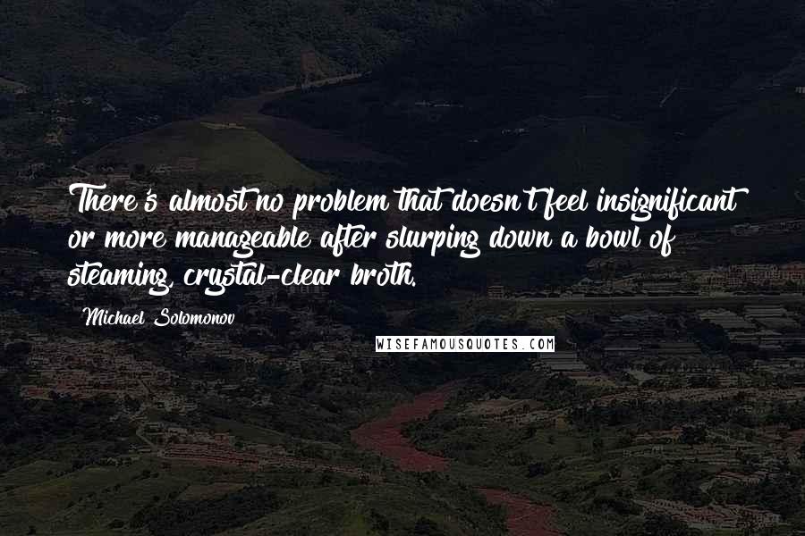 Michael Solomonov Quotes: There's almost no problem that doesn't feel insignificant or more manageable after slurping down a bowl of steaming, crystal-clear broth.