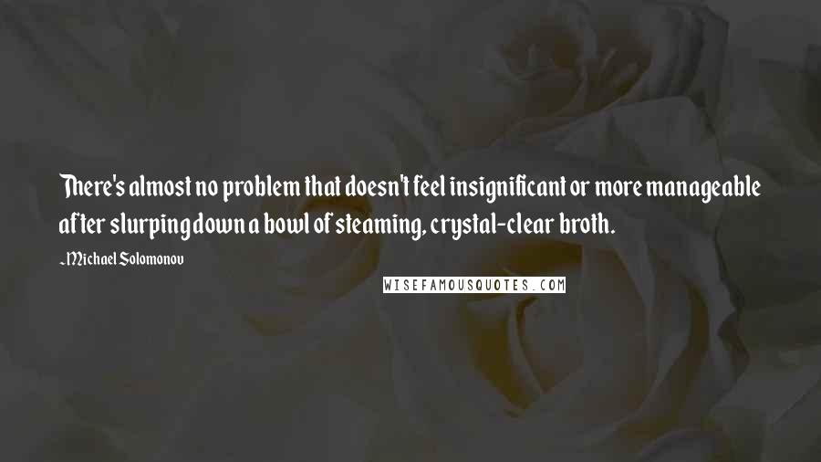 Michael Solomonov Quotes: There's almost no problem that doesn't feel insignificant or more manageable after slurping down a bowl of steaming, crystal-clear broth.