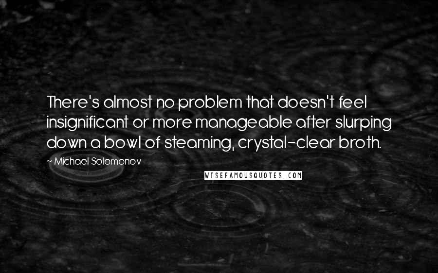 Michael Solomonov Quotes: There's almost no problem that doesn't feel insignificant or more manageable after slurping down a bowl of steaming, crystal-clear broth.