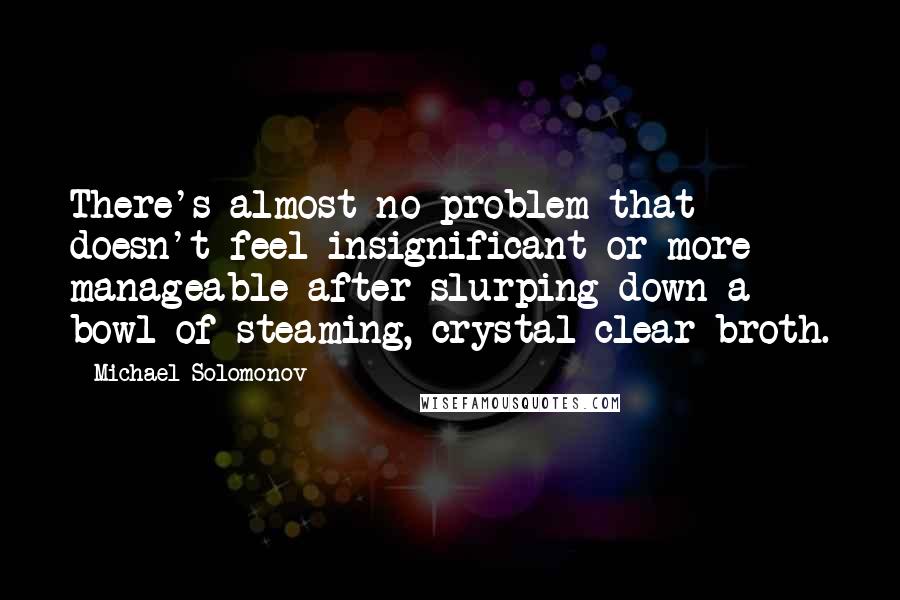 Michael Solomonov Quotes: There's almost no problem that doesn't feel insignificant or more manageable after slurping down a bowl of steaming, crystal-clear broth.