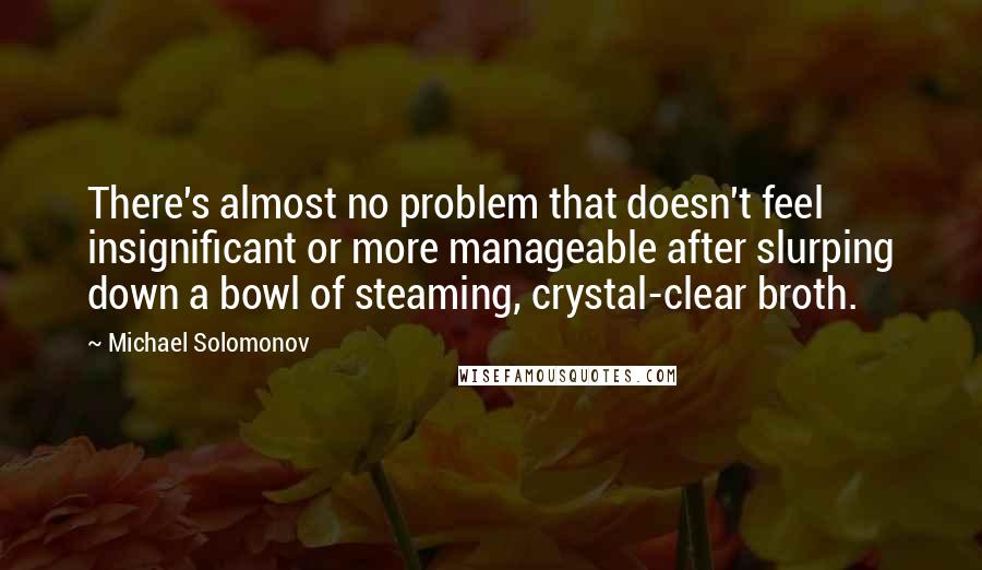 Michael Solomonov Quotes: There's almost no problem that doesn't feel insignificant or more manageable after slurping down a bowl of steaming, crystal-clear broth.