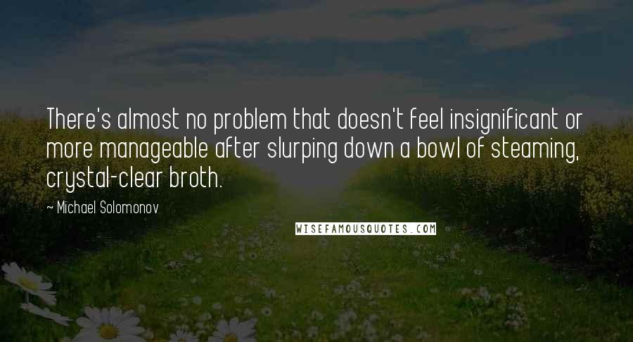 Michael Solomonov Quotes: There's almost no problem that doesn't feel insignificant or more manageable after slurping down a bowl of steaming, crystal-clear broth.