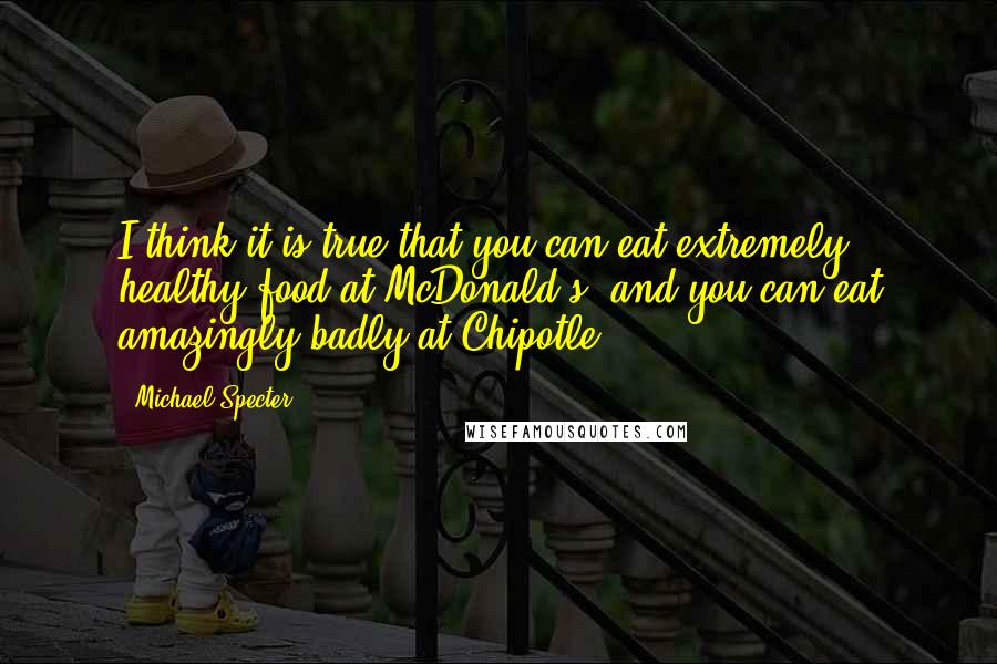 Michael Specter Quotes: I think it is true that you can eat extremely healthy food at McDonald's, and you can eat amazingly badly at Chipotle.