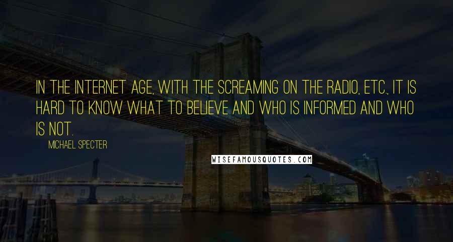 Michael Specter Quotes: In the Internet age, with the screaming on the radio, etc., it is hard to know what to believe and who is informed and who is not.