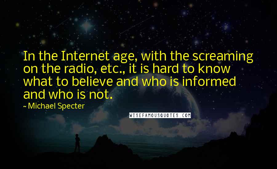 Michael Specter Quotes: In the Internet age, with the screaming on the radio, etc., it is hard to know what to believe and who is informed and who is not.